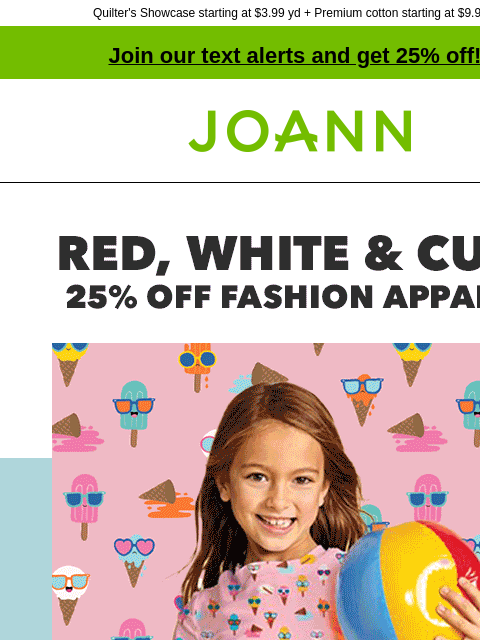 Quilter's Showcase starting at $3.99 yd + Premium cotton starting at $9.99 yd! Join our text alerts and get 25% off! † Joann.com® Red, white and cute. 25% off fashion apparel. POP! SHOP NOW GET