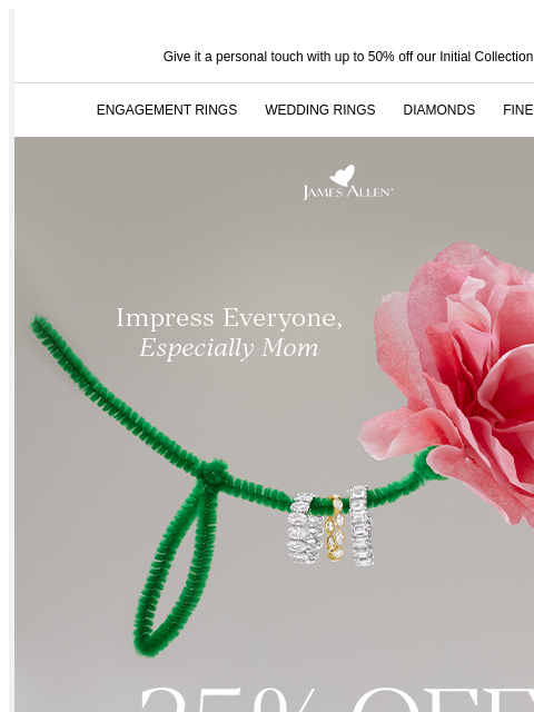 25% off sitewide makes gifting easy Give it a personal touch with up to 50% off our Initial Collection ENGAGEMENT RINGS WEDDING RINGS DIAMONDS FINE JEWELRY James Allen Impress everyone, especially Mom