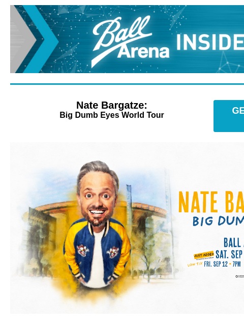 New Shows Added! Ball Arena Insiders Nate Bargatze: Big Dumb Eyes World Tour GET PRESALE TICKETS Nate Bargatze Additional Show Added! Nate Bargatze: Big Dumb Eyes World Tour Saturday, September 13 at 3