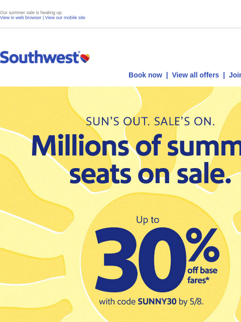 Our summer sale is heating up. View in web browser | View our mobile site Log in | Enroll Southwest May 06 Book now | View all offers | Join Rapid Rewards® One-way as low as* $49 *Restrictions and