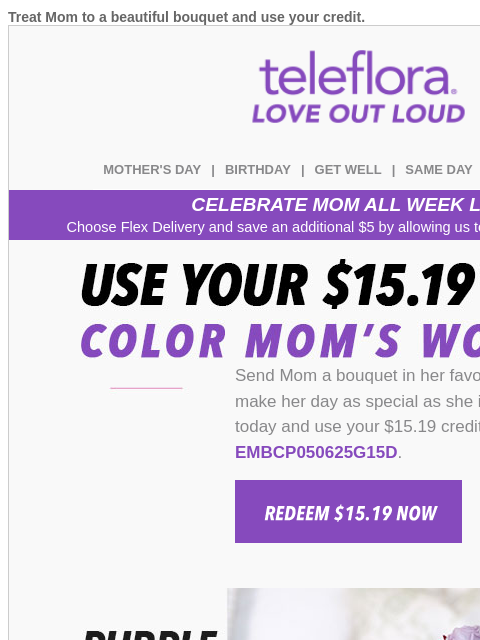 Treat Mom to a beautiful bouquet and use your credit. View in browser teleflora MOTHER'S DAY | BIRTHDAY | GET WELL | SAME DAY | DEAL OF THE DAY CELEBRATE MOM ALL WEEK LONG Choose Flex Delivery and