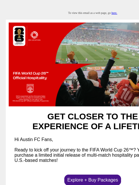 Hospitality packages now available for US-based matches To view this email as a web page, go here. GET CLOSER TO THE EXPERIENCE OF A LIFETIME Hi Austin FC Fans, Ready to kick off your journey to the