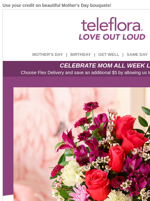 Use your credit on beautiful Mother's Day bouquets! View in browser ‌ teleflora MOTHER'S DAY | BIRTHDAY | GET WELL | SAME DAY | DEAL OF THE DAY CELEBRATE MOM ALL WEEK LONG Choose Flex Delivery
