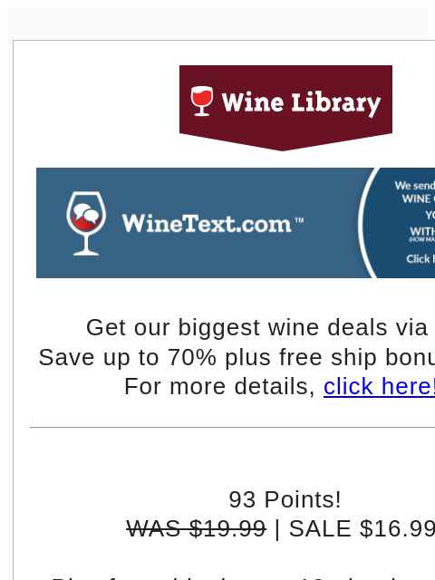 Get our biggest wine deals via text! Save up to 70% plus free ship bonus offers! For more details, click here!! 93 Points! WAS $19.99 | SALE $16.99 Plus free shipping on 12+ bottles with the code