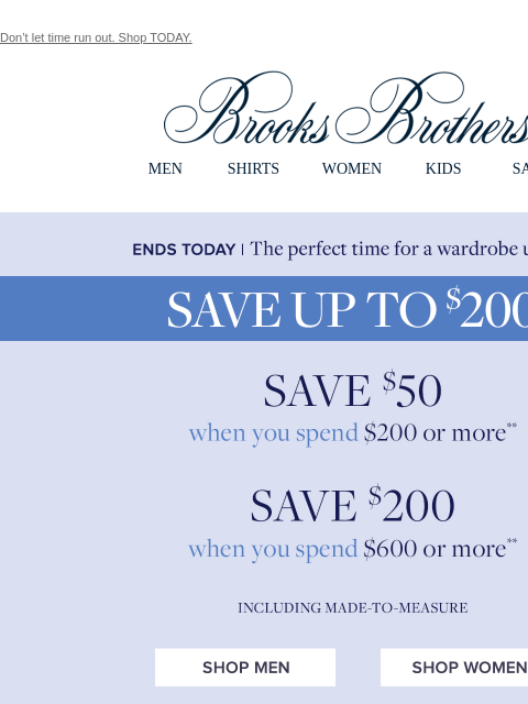 Don't let time run out. Shop TODAY. View in web browser Brooks Brothers MEN SHIRTS WOMEN KIDS SALE Ends Today! The perfect time for a wardrobe update. Save $50 when you spend $200 or more. Save