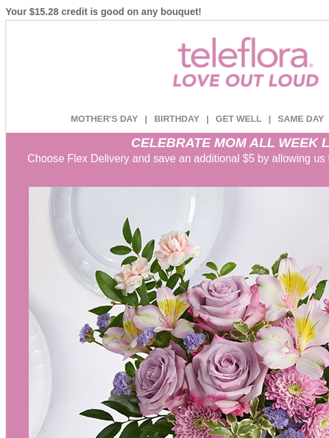 Your $15.28 credit is good on any bouquet! View in browser ‌ teleflora MOTHER'S DAY | BIRTHDAY | GET WELL | SAME DAY | DEAL OF THE DAY CELEBRATE MOM ALL WEEK LONG Choose Flex Delivery and save an