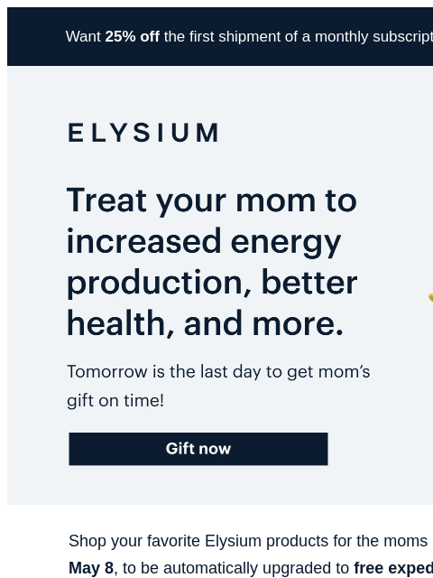 Order tomorrow by noon ET. Want 25% off the first shipment of a monthly subscription? Use code TRY25 at checkout. ELYSIUM | Treat your mom to increased energy production, better health, and more. |