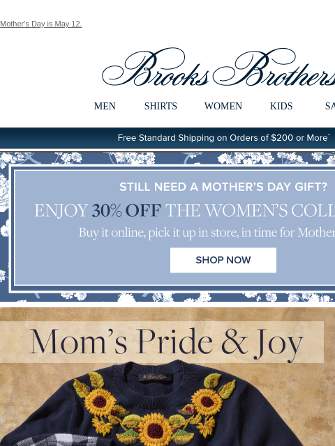 Mother's Day is May 12. View in web browser Brooks Brothers MEN SHIRTS WOMEN KIDS SALE Free Standard Shipping on Orders of $200 or More* Still Need A Mother's Day Gift? Enjoy 30% Off The