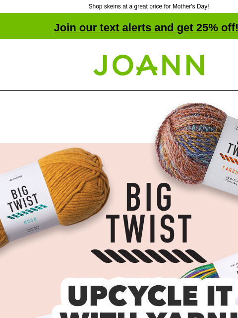 Shop skeins at a great price for Mother's Day! Join our text alerts and get 25% off! † Joann.com® Big Twist Upcycle It With Yarn! Starting at $2.99. SHOP NOW Big Twist Carousel Big Twist Party Big