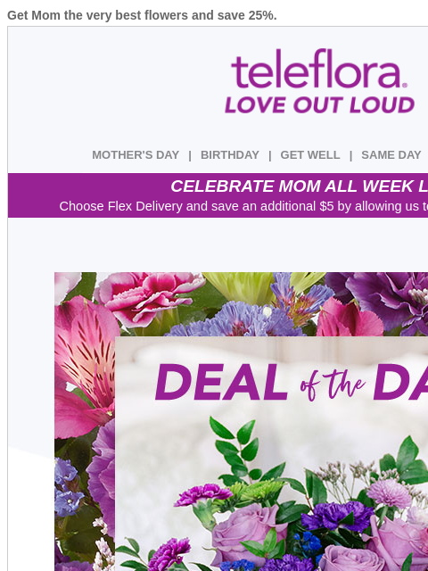 Get Mom the very best flowers and save 25%. View in browser ‌ teleflora MOTHER'S DAY | BIRTHDAY | GET WELL | SAME DAY | DEAL OF THE DAY CELEBRATE MOM ALL WEEK LONG Choose Flex Delivery and save an