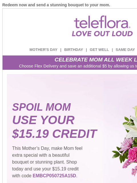 Redeem now and send a stunning bouquet to your mom. View in browser ‌ teleflora MOTHER'S DAY | BIRTHDAY | GET WELL | SAME DAY | DEAL OF THE DAY CELEBRATE MOM ALL WEEK LONG Choose Flex Delivery and
