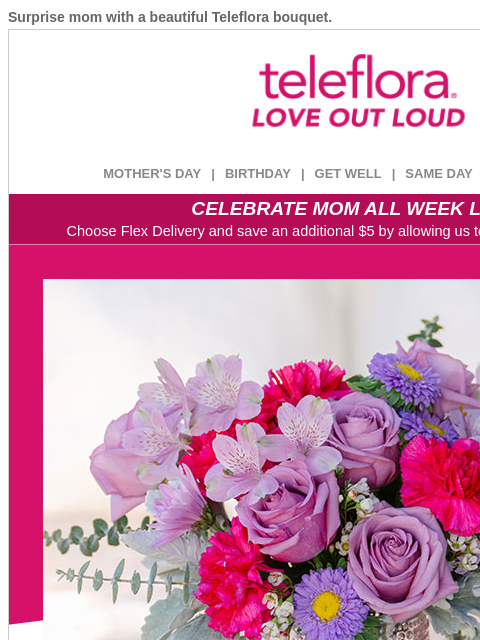 Surprise mom with a beautiful Teleflora bouquet. View in browser ‌ teleflora MOTHER'S DAY | BIRTHDAY | GET WELL | SAME DAY | DEAL OF THE DAY CELEBRATE MOM ALL WEEK LONG Choose Flex Delivery and