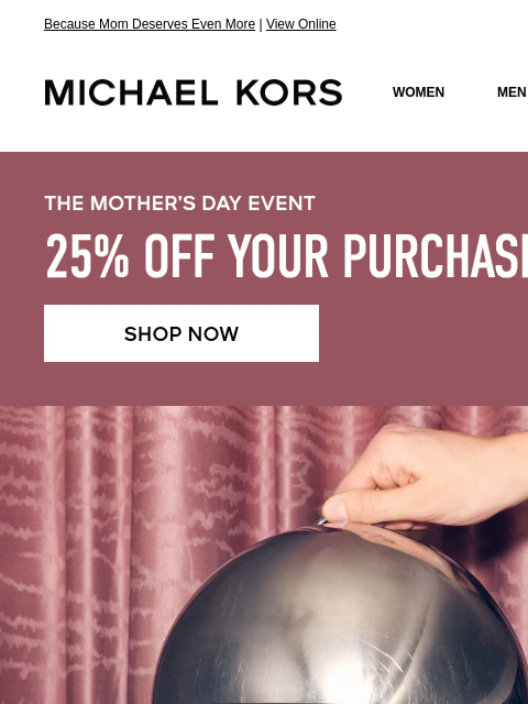 Because Mom Deserves Even More | View Online MICHAEL KORS MICHAEL KORS WOMEN MEN SALE Display images to show real-time content THE MOTHER'S DAY EVENT 25% OFF YOUR PURCHASE* SHOP NOW IMAGE IMAGE