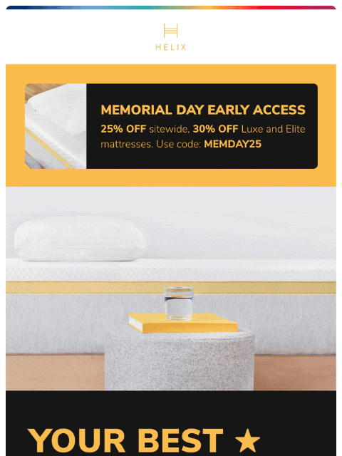 Enjoy 25% off sitewide or 30% off Luxe and Elite mattresses with Memorial Day Early Access! This email was sent to brands.news.subscription@gmail.com by Helix. 30 Irving Pl Fl 9, New York, NY 10003