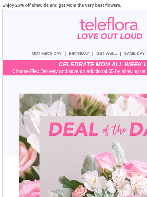 Enjoy 25% off sitewide and get Mom the very best flowers. View in browser ‌ teleflora MOTHER'S DAY | BIRTHDAY | GET WELL | SAME DAY | DEAL OF THE DAY CELEBRATE MOM ALL WEEK LONG Choose Flex