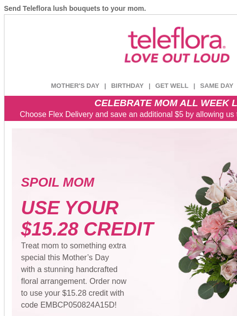 Send Teleflora lush bouquets to your mom. View in browser ‌ teleflora MOTHER'S DAY | BIRTHDAY | GET WELL | SAME DAY | DEAL OF THE DAY CELEBRATE MOM ALL WEEK LONG Choose Flex Delivery and save an