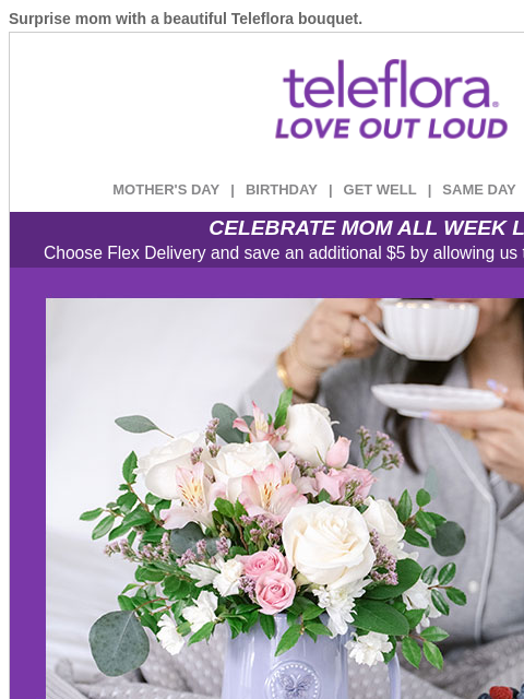 Surprise mom with a beautiful Teleflora bouquet. View in browser ‌ teleflora MOTHER'S DAY | BIRTHDAY | GET WELL | SAME DAY | DEAL OF THE DAY CELEBRATE MOM ALL WEEK LONG Choose Flex Delivery and