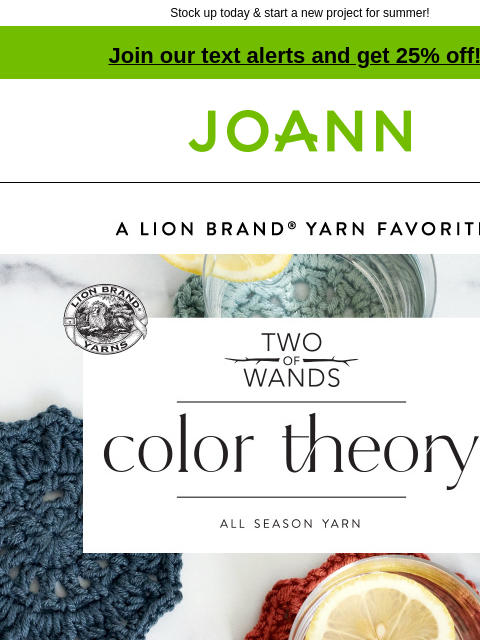 Stock up today & start a new project for summer! Join our text alerts and get 25% off! † Joann.com® A Lion Brand Yarn Favorite. Two of Wands. Color Theory. All Season Yarn. 25% off Lion Brand Yarn.