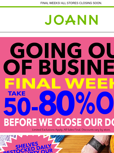 FINAL WEEKS! ALL STORES CLOSING SOON. Joann.com® Going out of Business Shelves Restocked Daily Yarn & Needlearts Cricut & Accessories Fleece Craft Supplies Cotton Fine Art Supplies Ditto