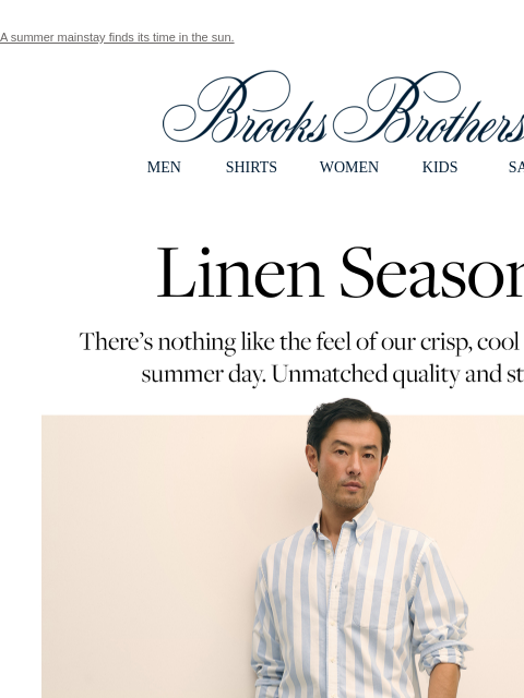 A summer mainstay finds its time in the sun. View in web browser Brooks Brothers MEN SHIRTS WOMEN KIDS SALE Linen Season. There's nothing like the feel of our crisp, cool linen on a summer day.