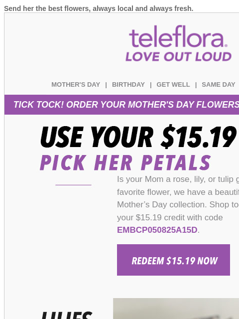 Send her the best flowers, always local and always fresh. View in browser teleflora MOTHER'S DAY | BIRTHDAY | GET WELL | SAME DAY | DEAL OF THE DAY TICK TOCK! ORDER YOUR MOTHER'S DAY FLOWERS
