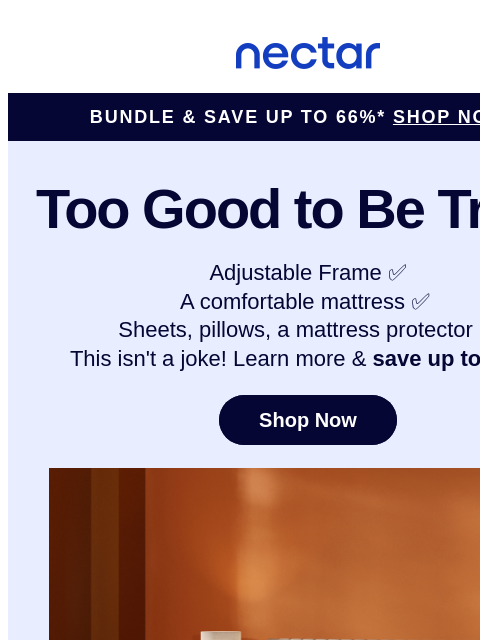 Why you shouldn't buy the Nectar Adjustable Bundle? Hate saving money? Peek inside to discover & learn more... Nectar Logo ​Bundle & Save Up to 66%* SHOP NOW > Too Good to Be True?