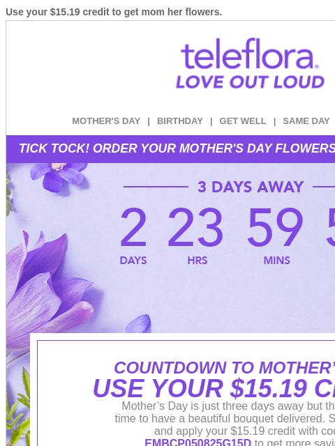 Use your $15.19 credit to get mom her flowers. View in browser ‌ teleflora MOTHER'S DAY | BIRTHDAY | GET WELL | SAME DAY | DEAL OF THE DAY TICK TOCK! ORDER YOUR MOTHER'S DAY FLOWERS BEFORE