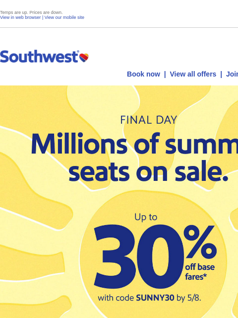 Temps are up. Prices are down. View in web browser | View our mobile site Log in | Enroll Southwest May 08 Book now | View all offers | Join Rapid Rewards® FINAL DAY. Millions of summer seats on sale.