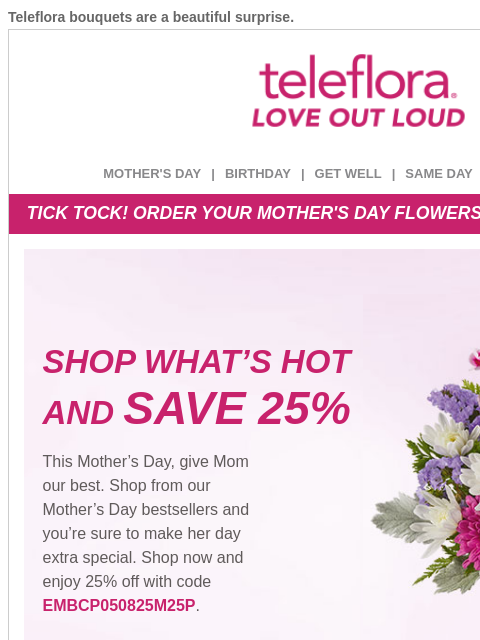 Teleflora bouquets are a beautiful surprise. View in browser ‌ teleflora MOTHER'S DAY | BIRTHDAY | GET WELL | SAME DAY | DEAL OF THE DAY TICK TOCK! ORDER YOUR MOTHER'S DAY FLOWERS BEFORE