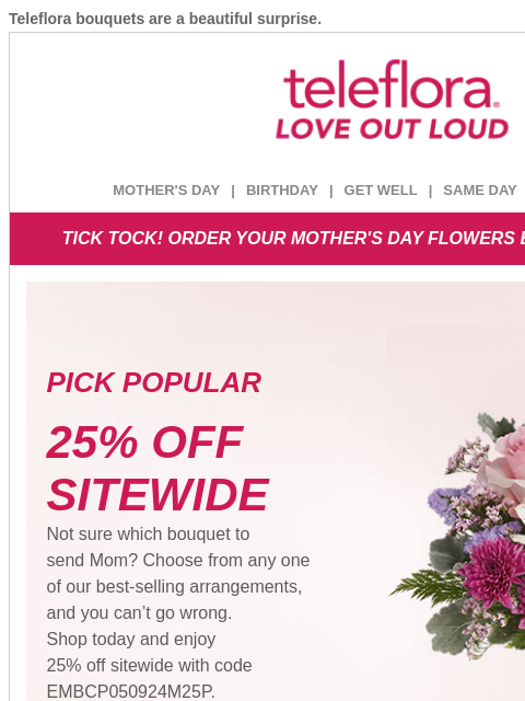 Teleflora bouquets are a beautiful surprise. View in browser ‌ teleflora MOTHER'S DAY | BIRTHDAY | GET WELL | SAME DAY | DEAL OF THE DAY TICK TOCK! ORDER YOUR MOTHER'S DAY FLOWERS BEFORE