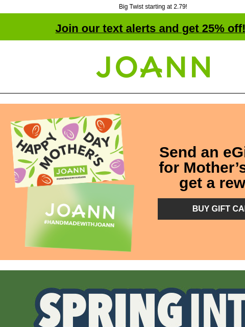 Big Twist starting at 2.79! Join our text alerts and get 25% off! † Joann.com® Send an eGift card for Mother's Day & get a reward! BUY GIFT CARDS Spring Into Summer Sale. Up to 60% off. Shop