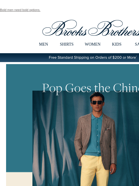 Bold men need bold options. View in web browser Brooks Brothers MEN SHIRTS WOMEN KIDS SALE Free Standard Shipping on Orders of $200 or More* Pop Goes the Chino. This season is all about adding some