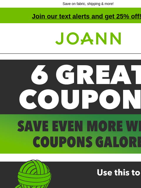 Save on fabric, shipping & more! Join our text alerts and get 25% off! † Joann.com® 50% off ANY ONE REGULAR-PRICED ITEM GET COUPON SHOP NOW ONLINE WITH CODE: TULIPS 50% off ANY ONE REGULAR-PRICED