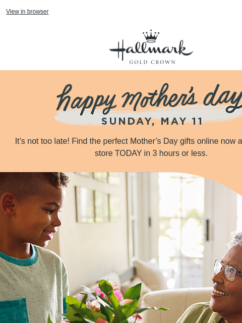 Buy online, pick up in store today. View in browser Hallmark Gold Crown Peach banner with Happy Mother's Day, Sunday, May 11. It's not too late! Find the perfect Mother's Day gifts online