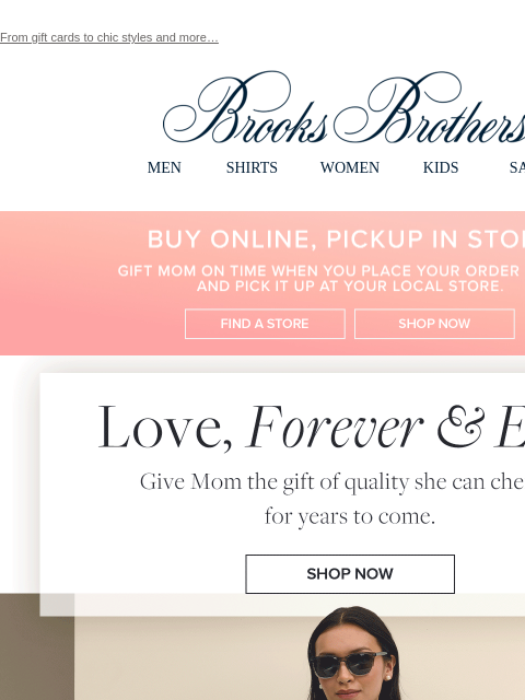 From gift cards to chic styles and more… View in web browser Brooks Brothers MEN SHIRTS WOMEN KIDS SALE Buy Online, Pickup In Store. Gift Mom on time when you place your order online and pick it up at
