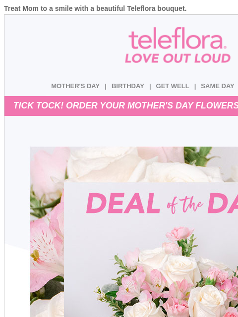 Treat Mom to a smile with a beautiful Teleflora bouquet. View in browser ‌ teleflora MOTHER'S DAY | BIRTHDAY | GET WELL | SAME DAY | DEAL OF THE DAY TICK TOCK! ORDER YOUR MOTHER'S DAY FLOWERS