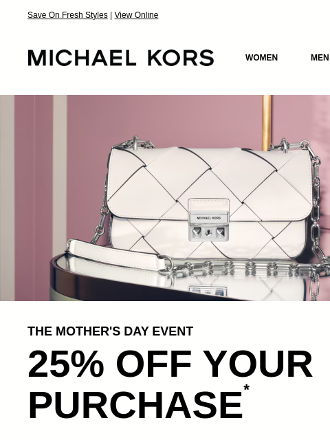 Save On Fresh Styles | View Online MICHAEL KORS MICHAEL KORS WOMEN MEN SALE Display images to show real-time content IMAGE THE MOTHER'S DAY EVENT 25% OFF YOUR PURCHASE * SHOP NOW IMAGE IMAGE IMAGE