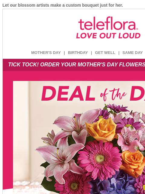 Let our blossom artists make a custom bouquet just for her. View in browser ‌ teleflora MOTHER'S DAY | BIRTHDAY | GET WELL | SAME DAY | DEAL OF THE DAY TICK TOCK! ORDER YOUR MOTHER'S DAY