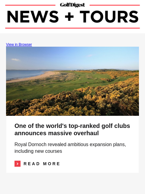 GolfDigest View in Browser Royal Dornoch One of the world's top-ranked golf clubs announces massive overhaul Royal Dornoch revealed ambitious expansion plans, including new courses Read More READ