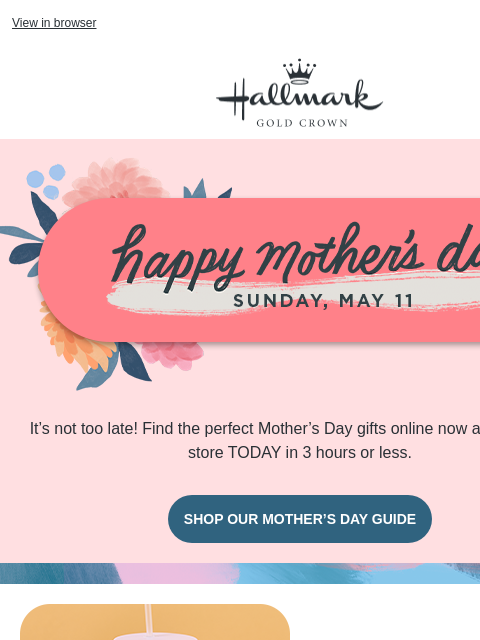 Buy online, pick up in store today. View in browser Hallmark Gold Crown Pink banner with Happy Mother's Day, Sunday, May 11. It's not too late! Find the perfect Mother's Day gifts online