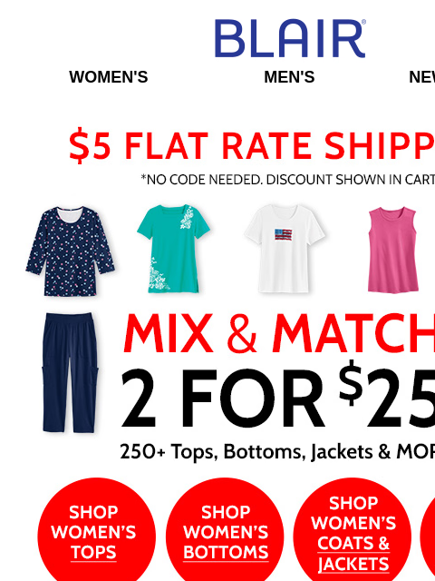 Mix & Match 250 Women's Styles at 2 for $25! • SAVE 40% on Men's Shirts, Tees, Pants, Shorts & More! Blair Women's Men's New Arrivals $5 FLAT RATE SHIPPING! No Code Needed,