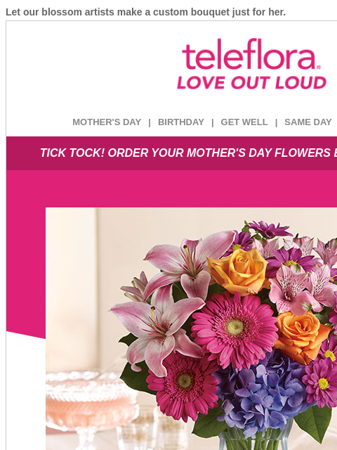 Let our blossom artists make a custom bouquet just for her. View in browser ‌ teleflora MOTHER'S DAY | BIRTHDAY | GET WELL | SAME DAY | DEAL OF THE DAY TICK TOCK! ORDER YOUR MOTHER'S DAY