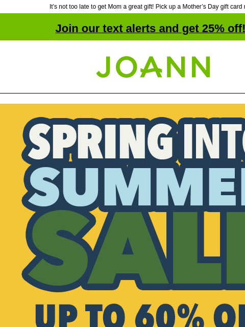 It's not too late to get Mom a great gift! Pick up a Mother's Day gift card now! Join our text alerts and get 25% off! † Joann.com® Spring Into Summer Sale. Up to 60% off. Shop Now. The BEST