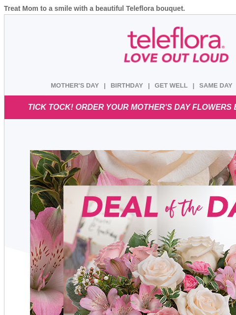 Treat Mom to a smile with a beautiful Teleflora bouquet. View in browser ‌ teleflora MOTHER'S DAY | BIRTHDAY | GET WELL | SAME DAY | DEAL OF THE DAY TICK TOCK! ORDER YOUR MOTHER'S DAY FLOWERS