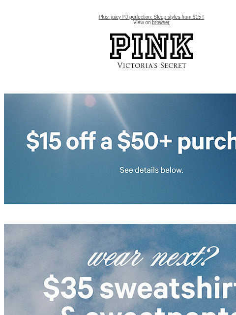 Plus, juicy PJ perfection: Sleep styles from $15 🍓 View on browser PINK Victoria's Secret feature cta cta Limited Time • Email Exclusive$15 Off a $50+ PurchaseExcludes select third-party styles and