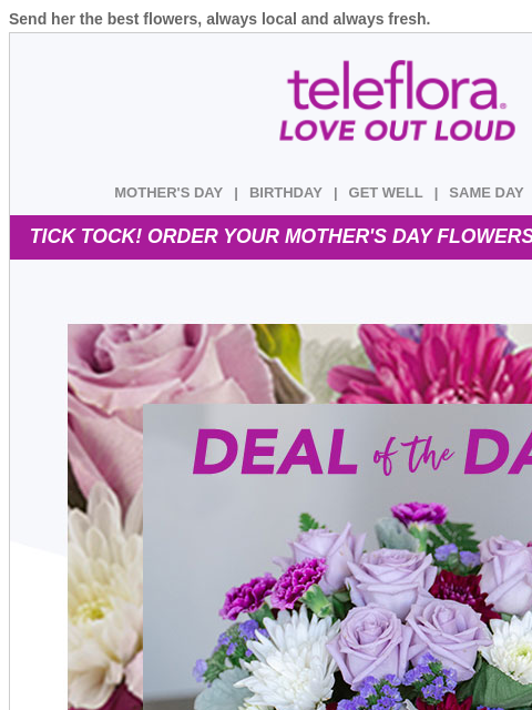 Send her the best flowers, always local and always fresh. View in browser ‌ teleflora MOTHER'S DAY | BIRTHDAY | GET WELL | SAME DAY | DEAL OF THE DAY TICK TOCK! ORDER YOUR MOTHER'S DAY FLOWERS