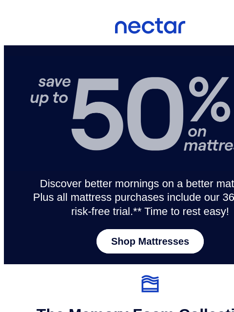 Get in the (virtual) line & shop now for dream-worthy savings! Enjoy everyday savings of up to 50%.* Plus, all mattress purchases include our 365-night risk-free home trial** Nectar Logo Save up to