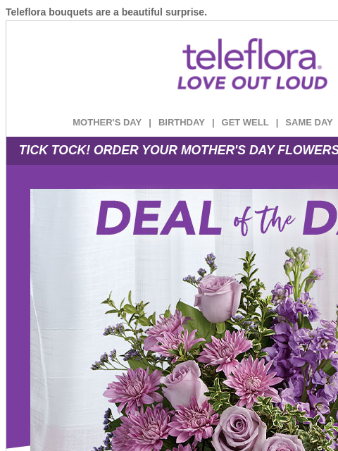 Teleflora bouquets are a beautiful surprise. View in browser ‌ teleflora MOTHER'S DAY | BIRTHDAY | GET WELL | SAME DAY | DEAL OF THE DAY TICK TOCK! ORDER YOUR MOTHER'S DAY FLOWERS BEFORE
