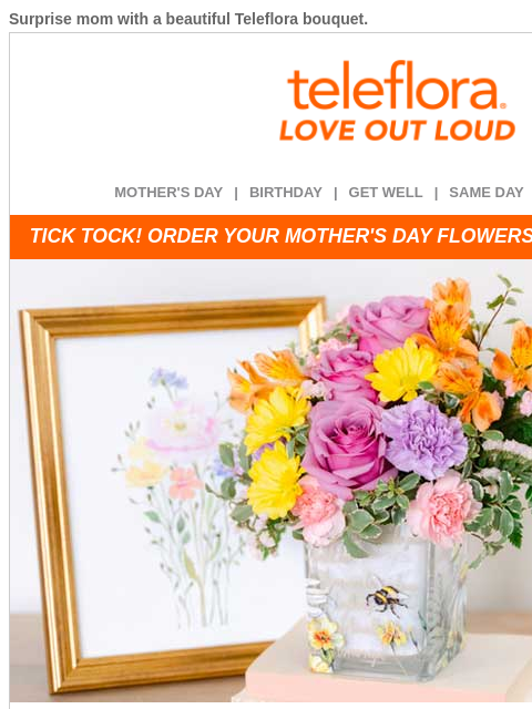 Surprise mom with a beautiful Teleflora bouquet. View in browser ‌ teleflora MOTHER'S DAY | BIRTHDAY | GET WELL | SAME DAY | DEAL OF THE DAY TICK TOCK! ORDER YOUR MOTHER'S DAY FLOWERS BEFORE