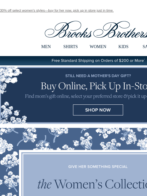 30% off select women's styles—buy for her now, pick up in store just in time. View in web browser Brooks Brothers MEN SHIRTS WOMEN KIDS SALE Free Standard Shipping on Orders of $200 or More* Still